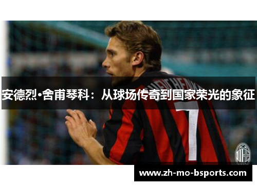 安德烈·舍甫琴科：从球场传奇到国家荣光的象征