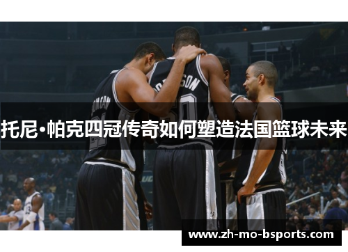托尼·帕克四冠传奇如何塑造法国篮球未来